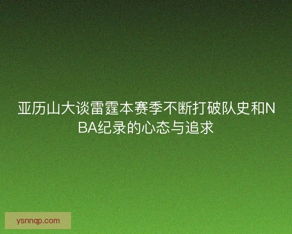 亚历山大谈雷霆本赛季不断打破队史和NBA纪录的心态与追求