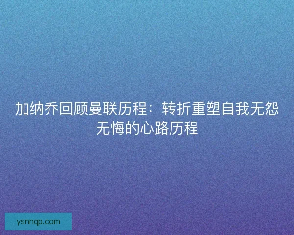 加纳乔回顾曼联历程：转折重塑自我无怨无悔的心路历程