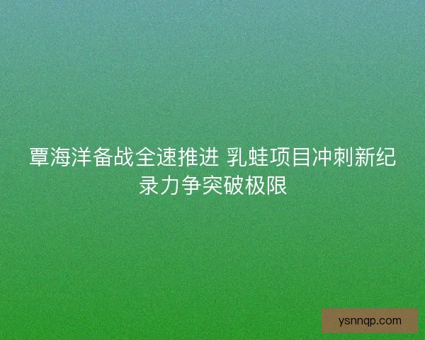 覃海洋备战全速推进 乳蛙项目冲刺新纪录力争突破极限